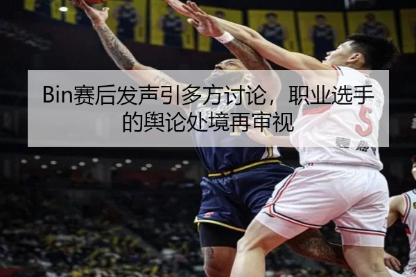 Bin赛后发声引多方讨论，职业选手的舆论处境再审视